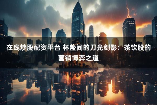 在线炒股配资平台 杯盏间的刀光剑影：茶饮股的营销博弈之道