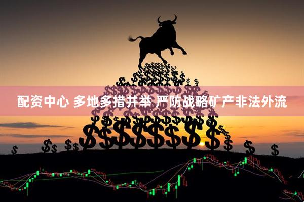 配资中心 多地多措并举 严防战略矿产非法外流