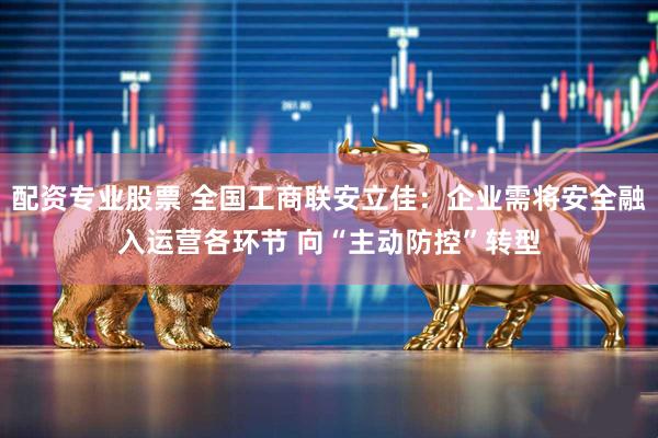 配资专业股票 全国工商联安立佳：企业需将安全融入运营各环节 向“主动防控”转型