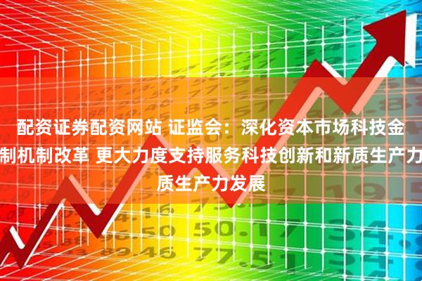 配资证券配资网站 证监会：深化资本市场科技金融体制机制改革 更大力度支持服务科技创新和新质生产力发展