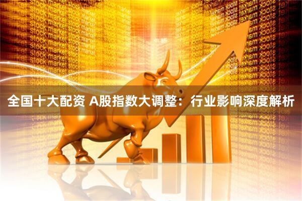 全国十大配资 A股指数大调整：行业影响深度解析