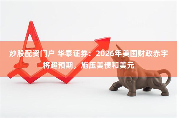 炒股配资门户 华泰证券：2026年美国财政赤字将超预期，施压美债和美元