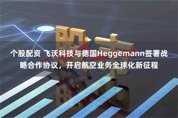 个股配资 飞沃科技与德国Heggemann签署战略合作协议，开启航空业务全球化新征程