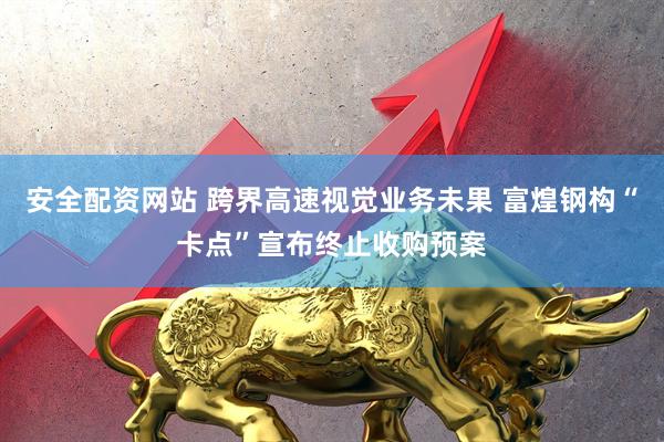 安全配资网站 跨界高速视觉业务未果 富煌钢构“卡点”宣布终止收购预案