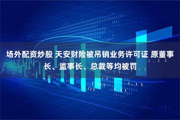 场外配资炒股 天安财险被吊销业务许可证 原董事长、监事长、总裁等均被罚