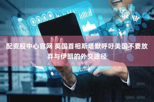 配资股中心官网 英国首相斯塔默呼吁美国不要放弃与伊朗的外交途径