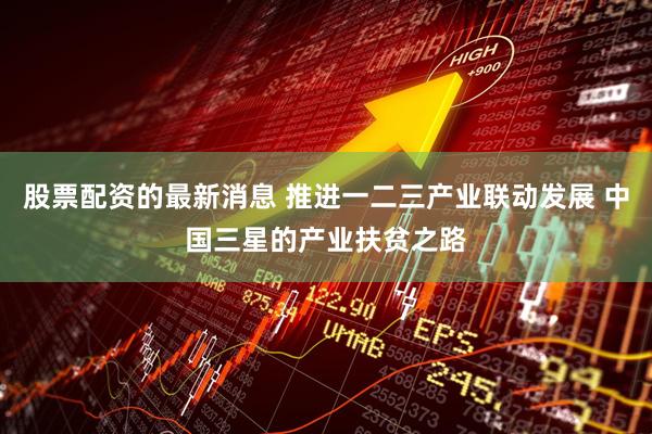 股票配资的最新消息 推进一二三产业联动发展 中国三星的产业扶贫之路