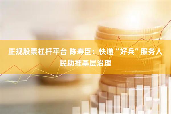 正规股票杠杆平台 陈寿臣：快递“好兵”服务人民助推基层治理