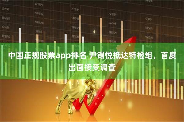 中国正规股票app排名 尹锡悦抵达特检组，首度出面接受调查