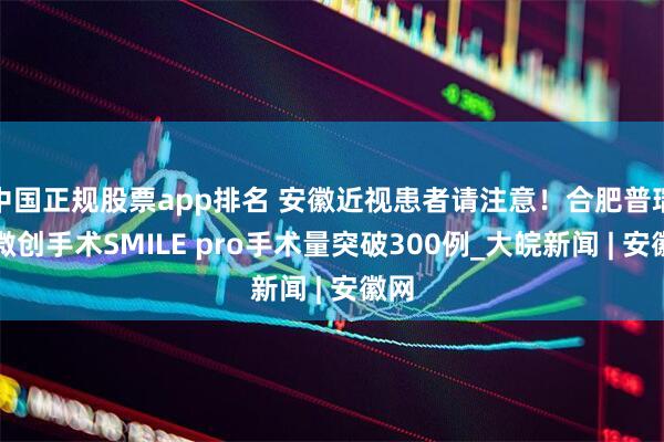 中国正规股票app排名 安徽近视患者请注意！合肥普瑞新微创手术SMILE pro手术量突破300例_大皖新闻 | 安徽网