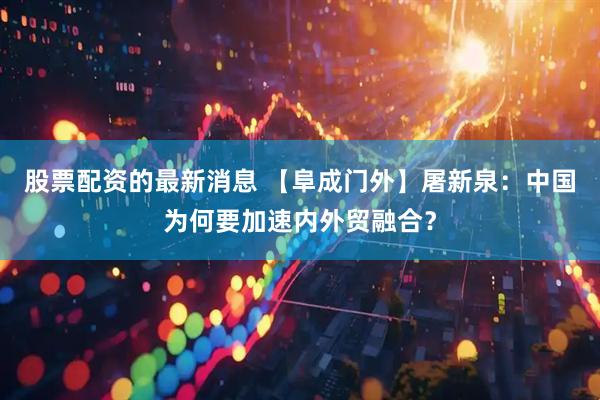 股票配资的最新消息 【阜成门外】屠新泉：中国为何要加速内外贸融合？