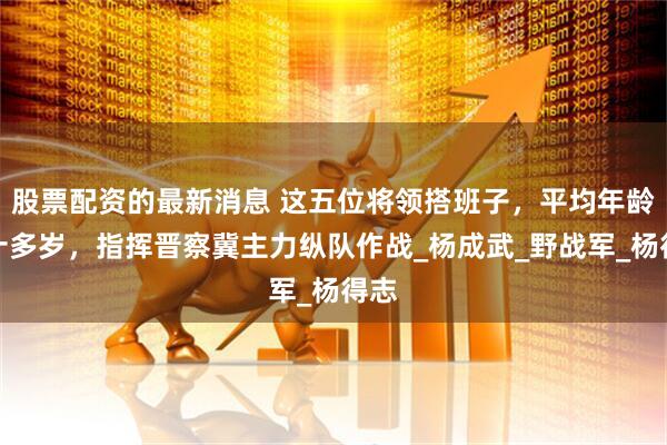 股票配资的最新消息 这五位将领搭班子，平均年龄三十多岁，指挥晋察冀主力纵队作战_杨成武_野战军_杨得志