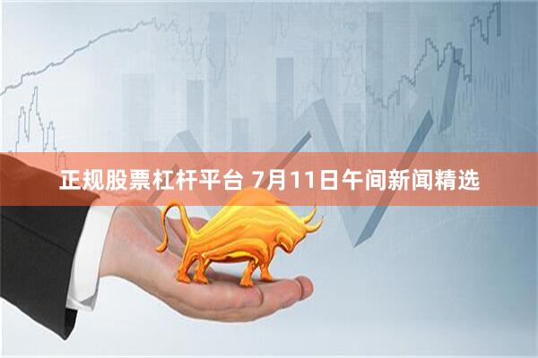 正规股票杠杆平台 7月11日午间新闻精选