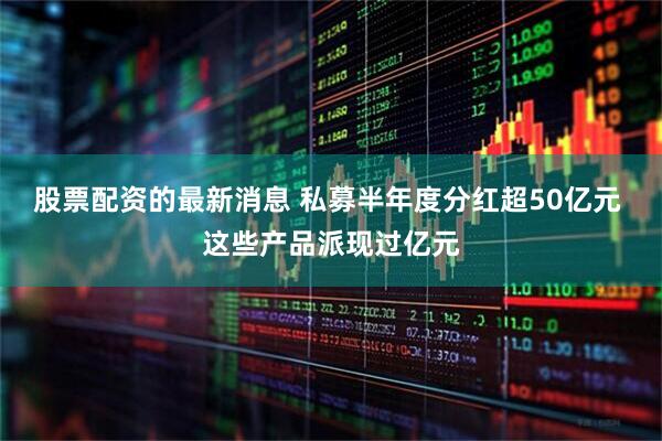 股票配资的最新消息 私募半年度分红超50亿元 这些产品派现过亿元