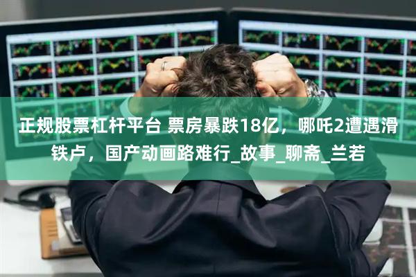正规股票杠杆平台 票房暴跌18亿，哪吒2遭遇滑铁卢，国产动画路难行_故事_聊斋_兰若