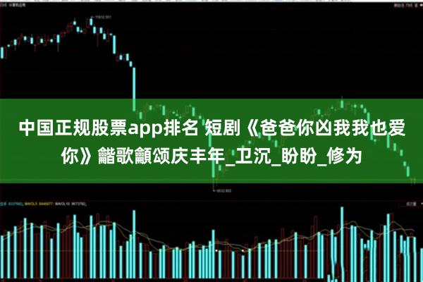 中国正规股票app排名 短剧《爸爸你凶我我也爱你》龤歌龥颂庆丰年_卫沉_盼盼_修为