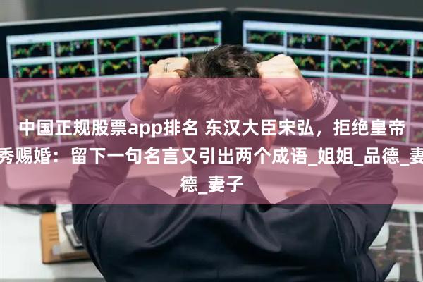 中国正规股票app排名 东汉大臣宋弘，拒绝皇帝刘秀赐婚：留下一句名言又引出两个成语_姐姐_品德_妻子