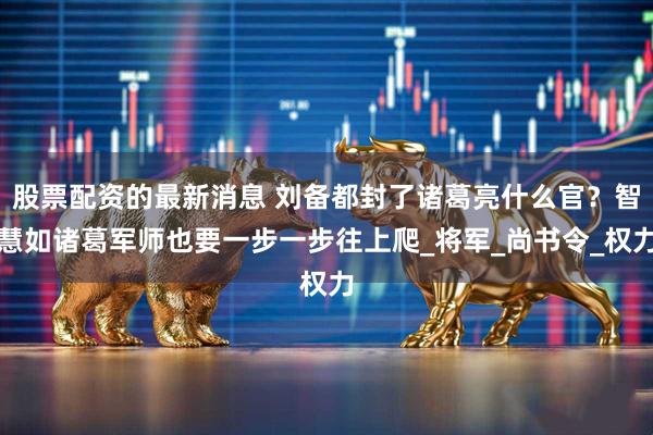 股票配资的最新消息 刘备都封了诸葛亮什么官？智慧如诸葛军师也要一步一步往上爬_将军_尚书令_权力