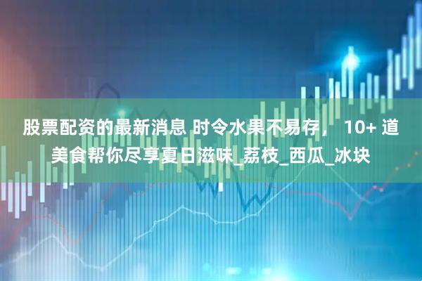 股票配资的最新消息 时令水果不易存， 10+ 道美食帮你尽享夏日滋味_荔枝_西瓜_冰块