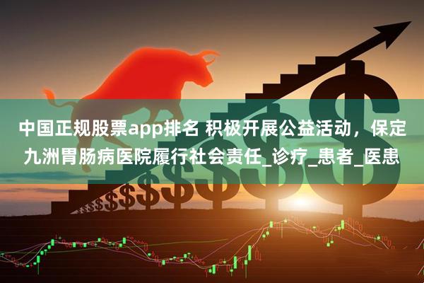 中国正规股票app排名 积极开展公益活动，保定九洲胃肠病医院履行社会责任_诊疗_患者_医患