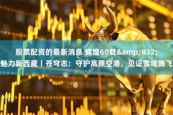 股票配资的最新消息 辉煌60载&#32;魅力新西藏丨苍穹志：守护高原空港，见证雪域腾飞