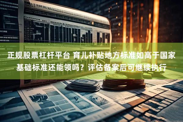 正规股票杠杆平台 育儿补贴地方标准如高于国家基础标准还能领吗？评估备案后可继续执行