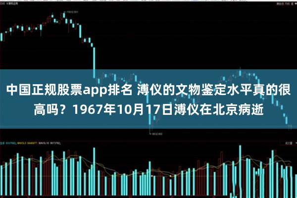 中国正规股票app排名 溥仪的文物鉴定水平真的很高吗？1967年10月17日溥仪在北京病逝