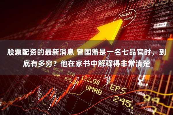 股票配资的最新消息 曾国藩是一名七品官时，到底有多穷？他在家书中解释得非常清楚
