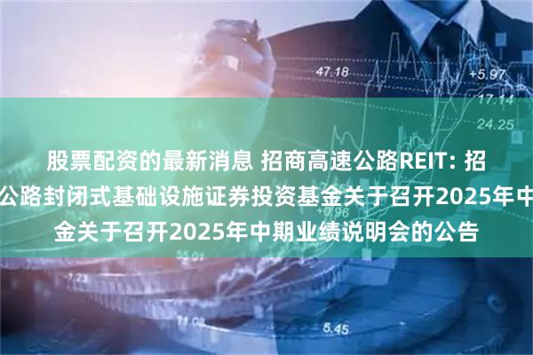 股票配资的最新消息 招商高速公路REIT: 招商基金招商公路高速公路封闭式基础设施证券投资基金关于召开2025年中期业绩说明会的公告