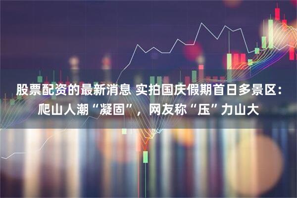 股票配资的最新消息 实拍国庆假期首日多景区：爬山人潮“凝固”，网友称“压”力山大