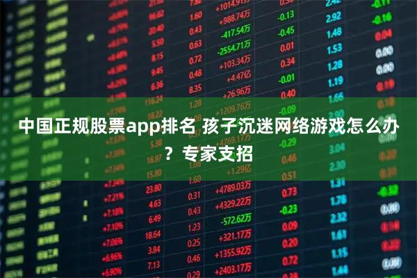 中国正规股票app排名 孩子沉迷网络游戏怎么办？专家支招