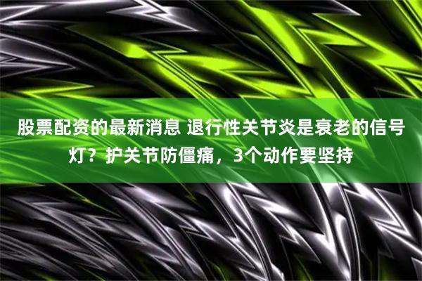 股票配资的最新消息 退行性关节炎是衰老的信号灯？护关节防僵痛，3个动作要坚持