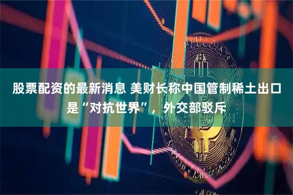 股票配资的最新消息 美财长称中国管制稀土出口是“对抗世界”，外交部驳斥