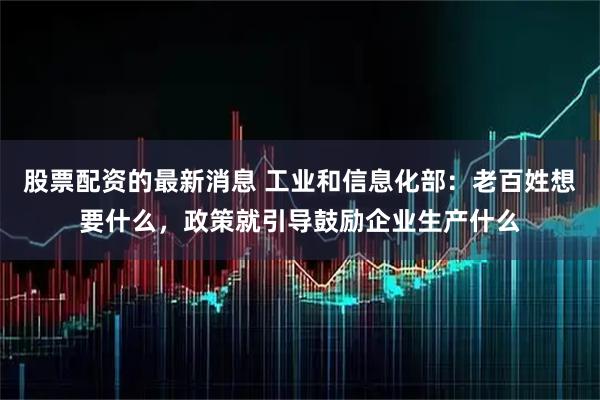 股票配资的最新消息 工业和信息化部：老百姓想要什么，政策就引导鼓励企业生产什么