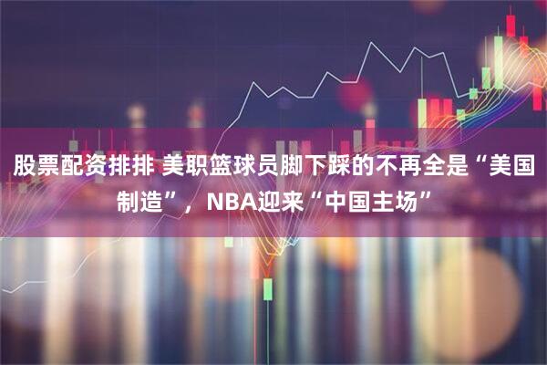 股票配资排排 美职篮球员脚下踩的不再全是“美国制造”，NBA迎来“中国主场”