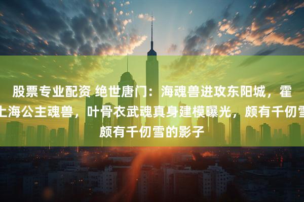股票专业配资 绝世唐门：海魂兽进攻东阳城，霍雨浩盯上海公主魂兽，叶骨衣武魂真身建模曝光，颇有千仞雪的影子