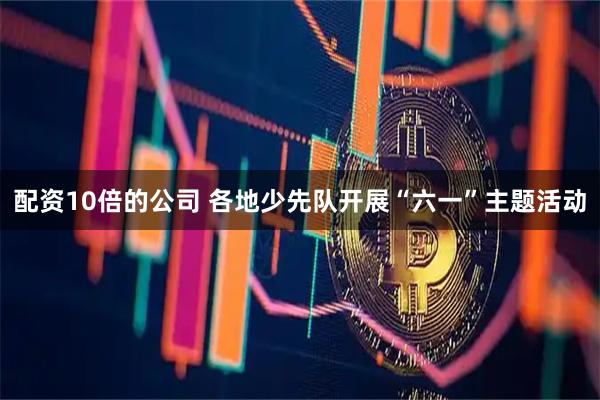 配资10倍的公司 各地少先队开展“六一”主题活动