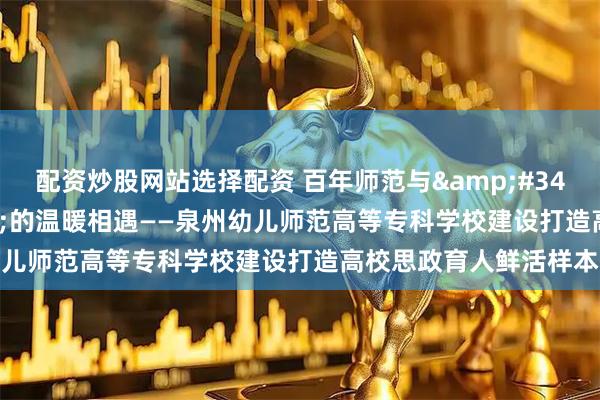 配资炒股网站选择配资 百年师范与"晋江经验"的温暖相遇——泉州幼儿师范高等专科学校建设打造高校思政育人鲜活样本